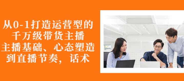 从0-1打造运营型的带货主播：主播基础、心态塑造，能力培养到直播节奏，话术进行全面讲-小伟资源网