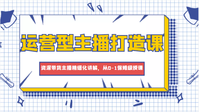 运营型主播打造课，资深带货主播精细化讲解，从0-1保姆级授课-小伟资源网