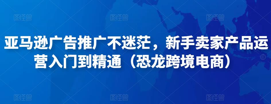 亚马逊广告推广不迷茫，新手卖家产品运营入门到精通（恐龙跨境电商）-小伟资源网