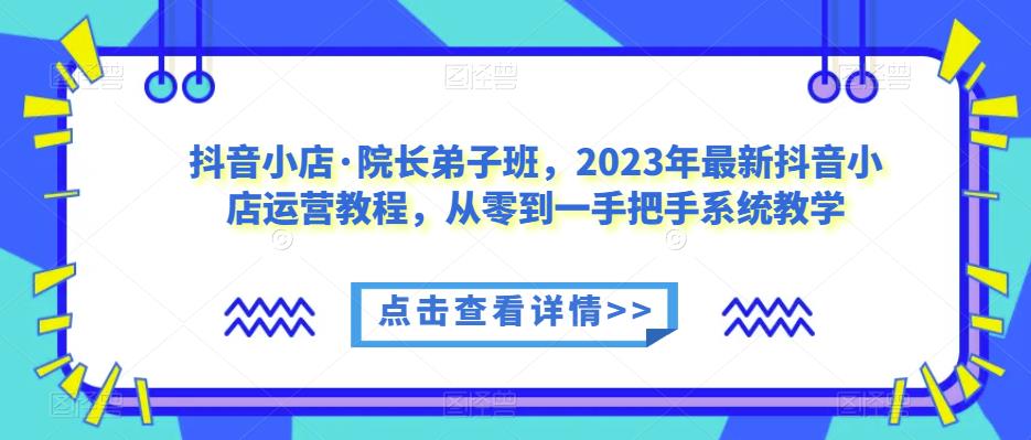 抖音小店·院长弟子班，2023年最新抖音小店运营教程，从零到一手把手系统教学-小伟资源网