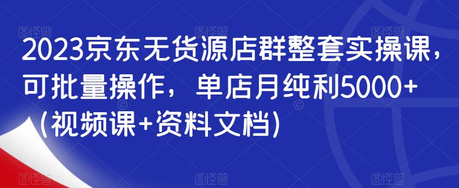 2023京东无货源店群整套实操课，可批量操作，单店月纯利5000+（视频课+资料文档）-小伟资源网