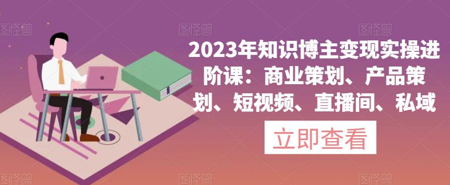 2023年知识博主变现实操进阶课：商业策划、产品策划、短视频、直播间、私域-小伟资源网