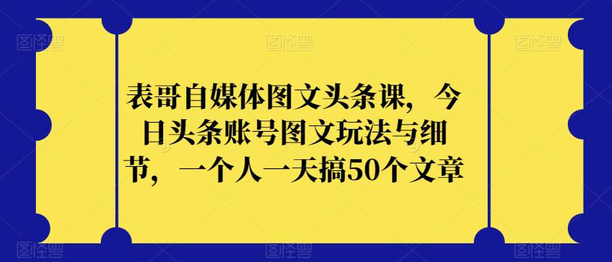 表哥自媒体图文头条课，今日头条账号图文玩法与细节，一个人一天搞50个文章-小伟资源网