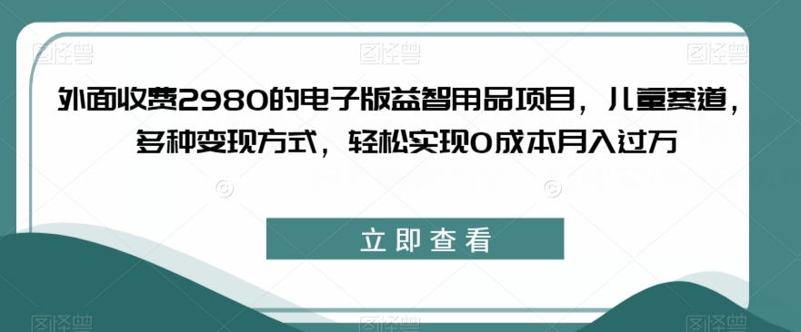 外面收费2980的电子版益智用品项目，儿童赛道，多种变现方式，轻松实现0成本月入过万【揭秘】-小伟资源网