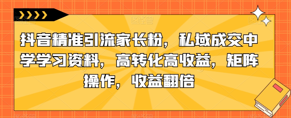 抖音精准引流家长粉，私域成交中学学习资料，高转化高收益，矩阵操作，收益翻倍【揭秘】-小伟资源网