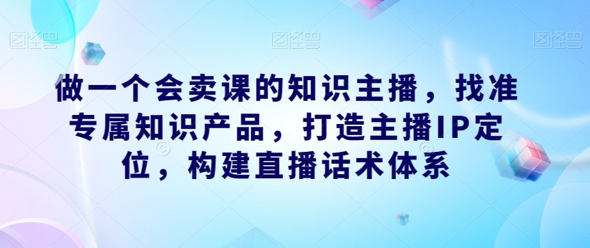 做一个会卖课的知识主播，找准专属知识产品，打造主播IP定位，构建直播话术体系-小伟资源网