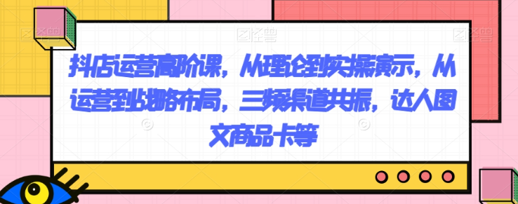 抖店运营高阶课，从理论到实操演示，从运营到战略布局，三频渠道共振，达人图文商品卡等-小伟资源网