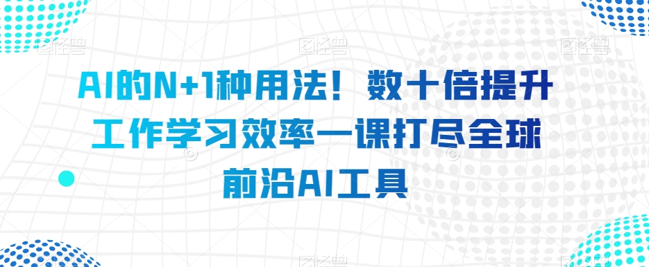 AI的N+1种用法！数十倍提升工作学习效率一课打尽全球前沿AI工具-小伟资源网