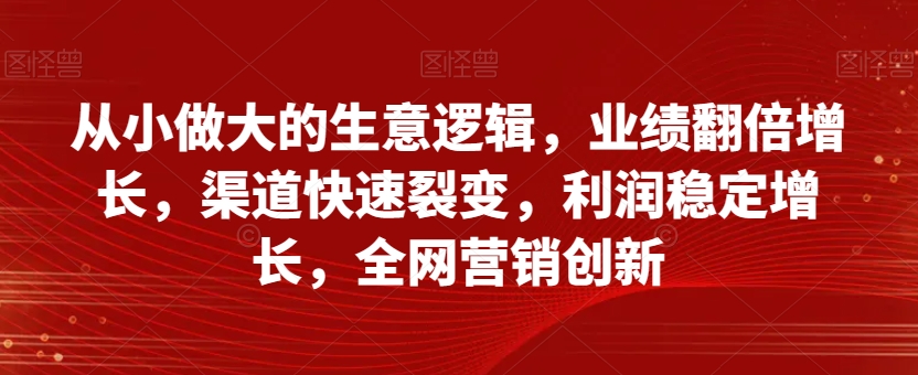 从小做大的生意逻辑，业绩翻倍增长，渠道快速裂变，利润稳定增长，全网营销创新-小伟资源网