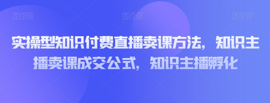 实操型知识付费直播卖课方法，知识主播卖课成交公式，知识主播孵化-小伟资源网