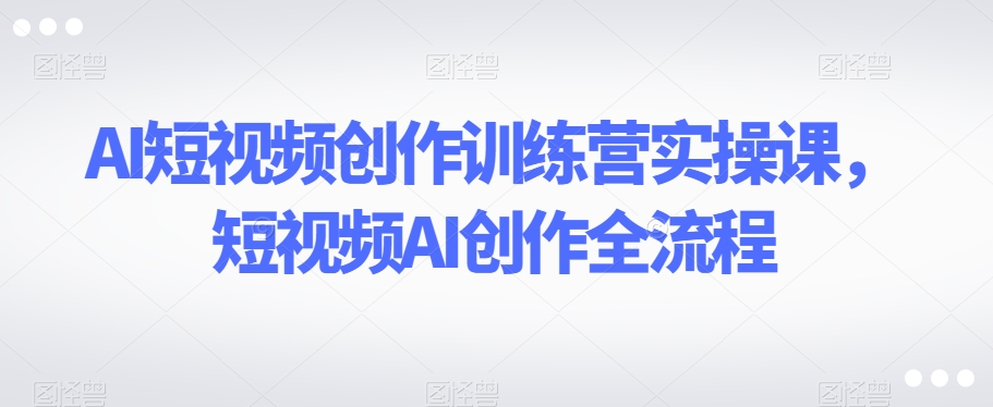 AI短视频创作训练营实操课，短视频AI创作全流程-小伟资源网