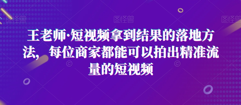 王老师·短视频拿到结果的落地方法，每位商家都能可以拍出精准流量的短视频-小伟资源网