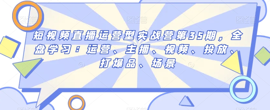 短视频直播运营型实战营第35期，全盘学习：运营、主播、视频、投放、打爆品、场景-小伟资源网