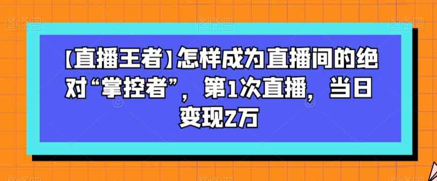 【直播王者】怎样成为直播间的绝对“掌控者”，第1次直播，当日变现2万-小伟资源网