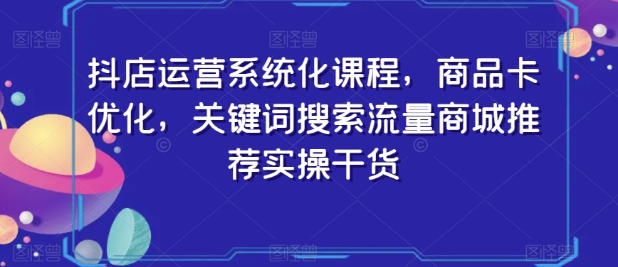 抖店运营系统化课程，商品卡优化，关键词搜索流量商城推荐实操干货-小伟资源网