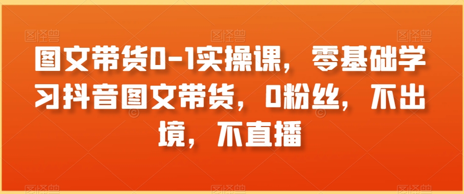 图文带货0-1实操课，零基础学习抖音图文带货，0粉丝，不出境，不直播-小伟资源网