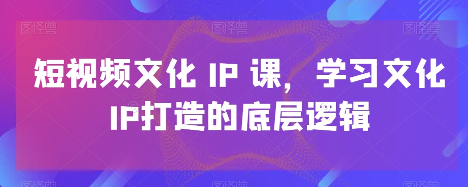 短视频文化IP课，学习文化IP打造的底层逻辑-小伟资源网