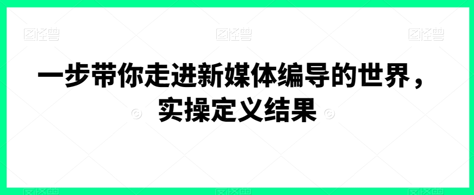 一步带你走进新媒体编导的世界，实操定义结果-小伟资源网