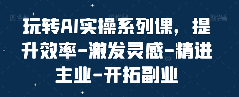 玩转AI实操系列课，提升效率-激发灵感-精进主业-开拓副业-小伟资源网