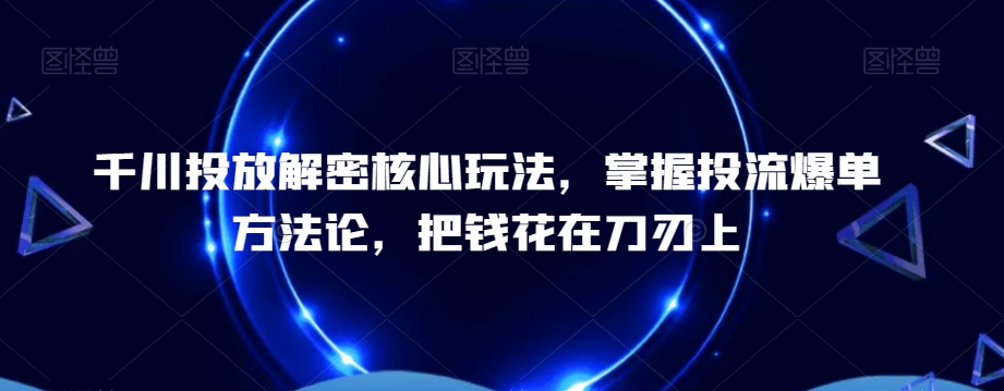 千川投放解密核心玩法，​掌握投流爆单方法论，把钱花在刀刃上-小伟资源网