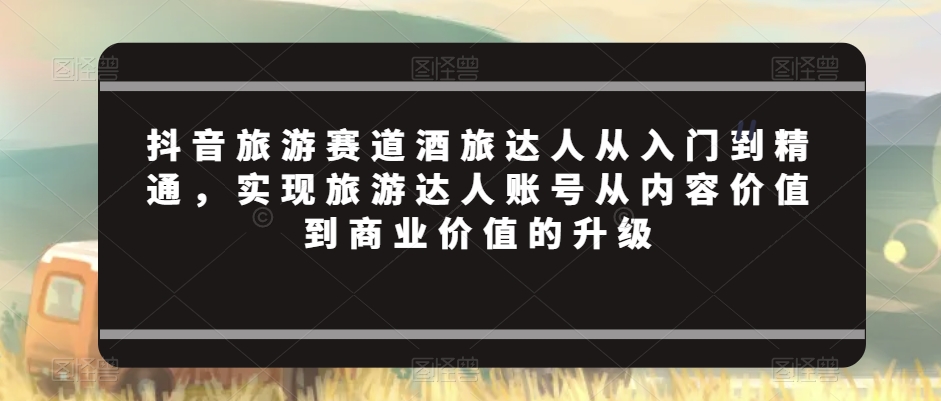 抖音旅游赛道酒旅达人从入门到精通，实现旅游达人账号从内容价值到商业价值的升级-小伟资源网