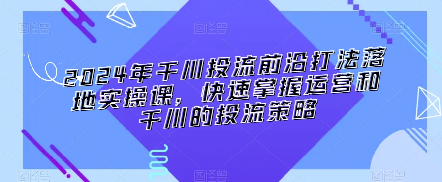 2024年千川投流前沿打法落地实操课，快速掌握运营和千川的投流策略-小伟资源网