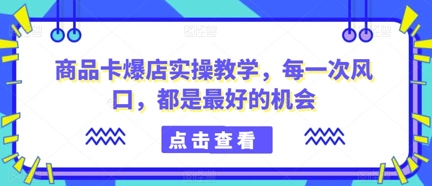 商品卡爆店实操教学，每一次风口，都是最好的机会-小伟资源网