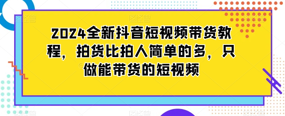 2024全新抖音短视频带货教程，拍货比拍人简单的多，只做能带货的短视频-小伟资源网