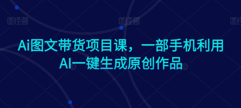 Ai图文带货项目课，一部手机利用AI一键生成原创作品-小伟资源网