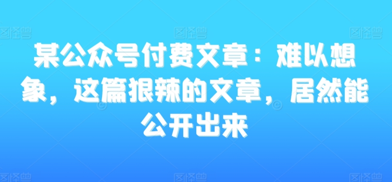 某公众号付费文章：难以想象，这篇狠辣的文章，居然能公开出来-小伟资源网