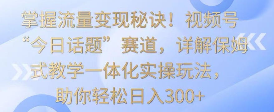 掌握流量变现秘诀！视频号“今日话题”赛道，详解保姆式教学一体化实操玩法，助你轻松日入300+【揭秘】-小伟资源网