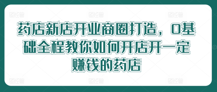 药店新店开业商圈打造，0基础全程教你如何开店开一定赚钱的药店-小伟资源网