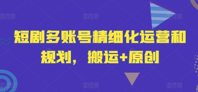 短剧多账号精细化运营和规划，搬运+原创-小伟资源网