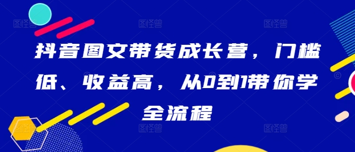 抖音图文带货成长营，门槛低、收益高，从0到1带你学全流程-小伟资源网