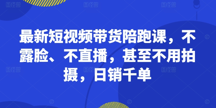 最新短视频带货陪跑课，不露脸、不直播，甚至不用拍摄，日销千单-小伟资源网