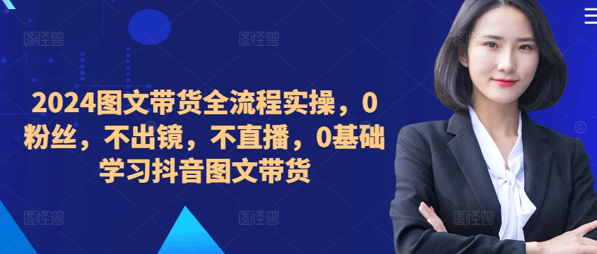 ​​​​​​2024图文带货全流程实操，0粉丝，不出镜，不直播，0基础学习抖音图文带货-小伟资源网