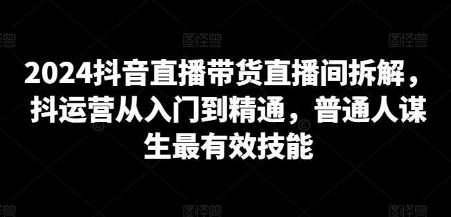 2024抖音直播带货直播间拆解，抖运营从入门到精通，普通人谋生最有效技能-小伟资源网