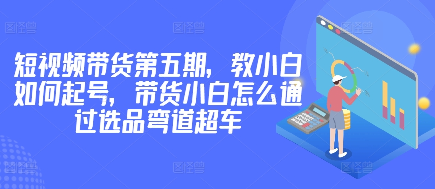 价值2980短视频带货第五期，教小白如何起号，带货小白怎么通过选品弯道超车-小伟资源网