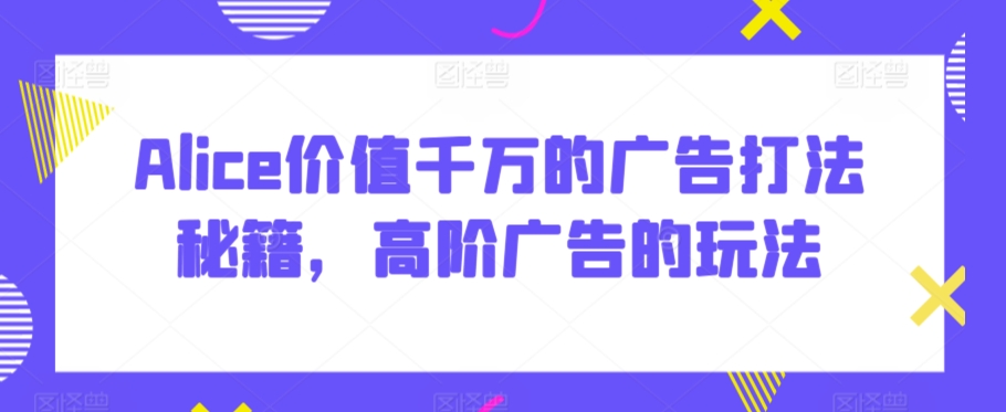 Alice价值千万的广告打法秘籍，高阶广告的玩法-小伟资源网