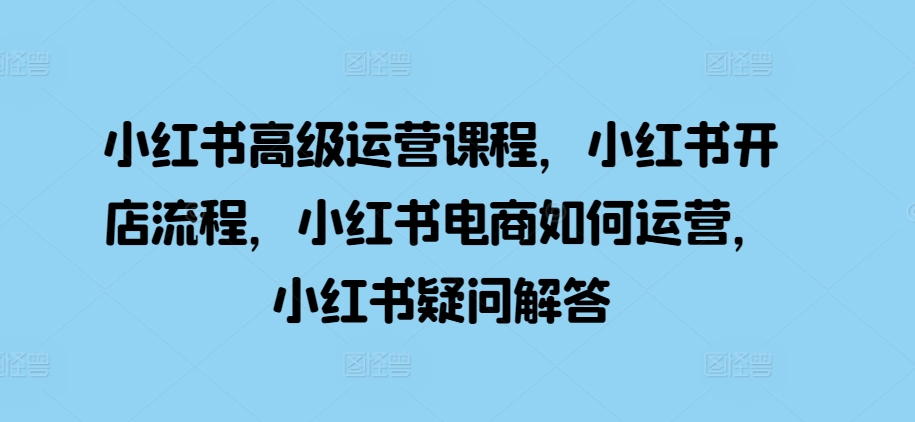 小红书高级运营课程，小红书开店流程，小红书电商如何运营，小红书疑问解答-小伟资源网