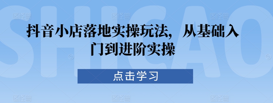 抖音小店落地实操玩法，从基础入门到进阶实操-小伟资源网