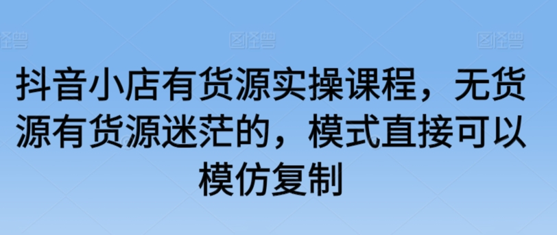 抖音小店有货源实操课程，无货源有货源迷茫的，模式直接可以模仿复制-小伟资源网