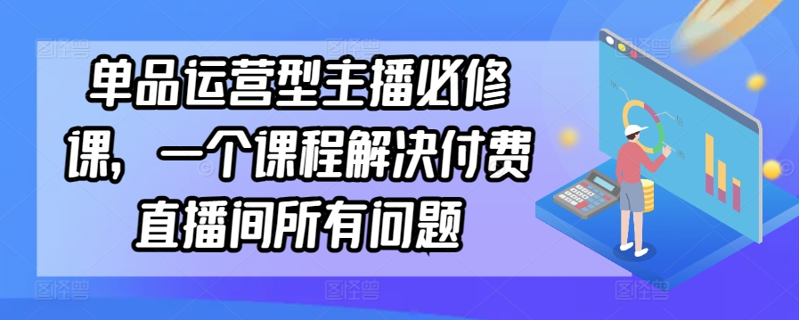 单品运营型主播必修课，一个课程解决付费直播间所有问题-小伟资源网