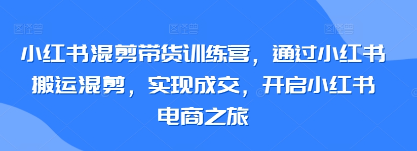 小红书混剪带货训练营，通过小红书搬运混剪，实现成交，开启小红书电商之旅-小伟资源网