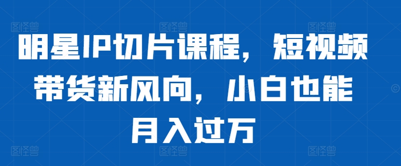 明星IP切片课程，短视频带货新风向，小白也能月入过万-小伟资源网