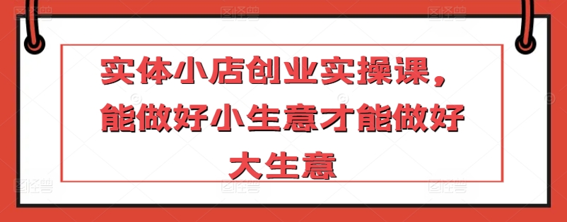 实体小店创业实操课，能做好小生意才能做好大生意-小伟资源网