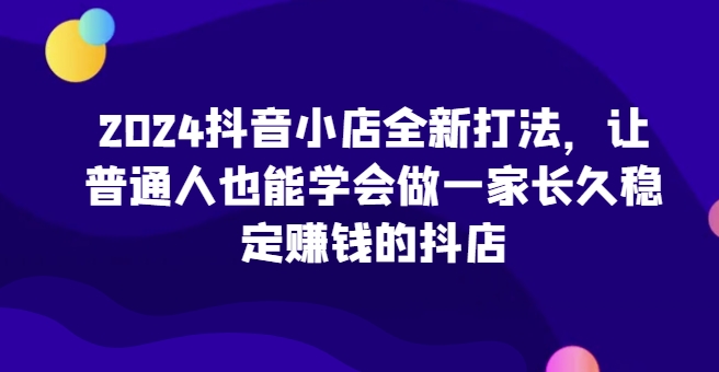 2024抖音小店全新打法，让普通人也能学会做一家长久稳定赚钱的抖店（更新）-小伟资源网