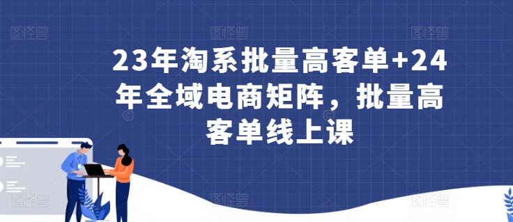 23年淘系批量高客单+24年全域电商矩阵，批量高客单线上课-小伟资源网