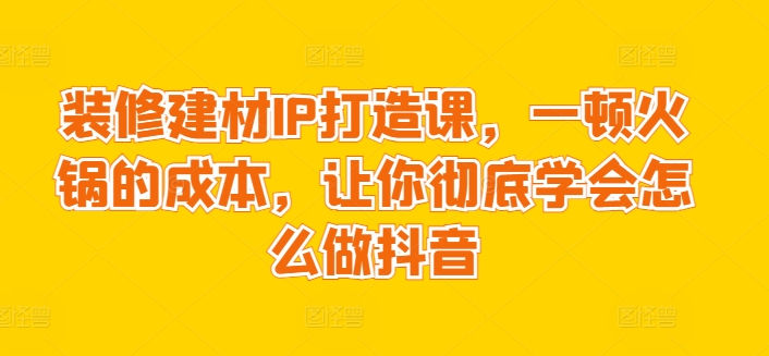 装修建材IP打造课，一顿火锅的成本，让你彻底学会怎么做抖音-小伟资源网