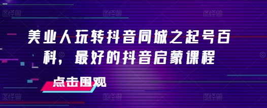 美业人玩转抖音同城之起号百科，最好的抖音启蒙课程-小伟资源网